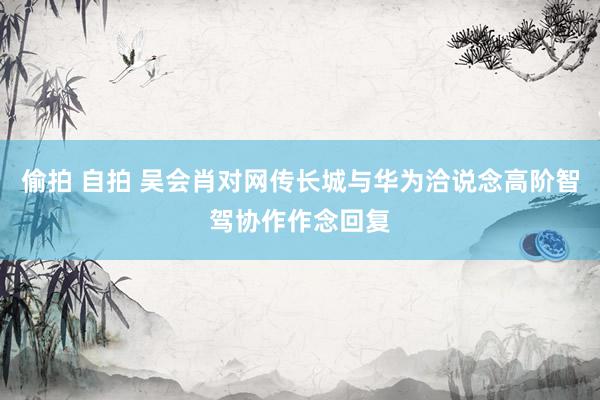 偷拍 自拍 吴会肖对网传长城与华为洽说念高阶智驾协作作念回复
