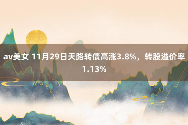 av美女 11月29日天路转债高涨3.8%，转股溢价率1.13%