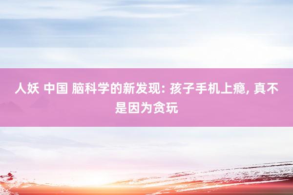 人妖 中国 脑科学的新发现: 孩子手机上瘾， 真不是因为贪玩