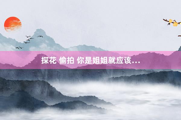 探花 偷拍 你是姐姐就应该…