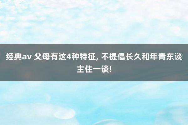 经典av 父母有这4种特征， 不提倡长久和年青东谈主住一谈!