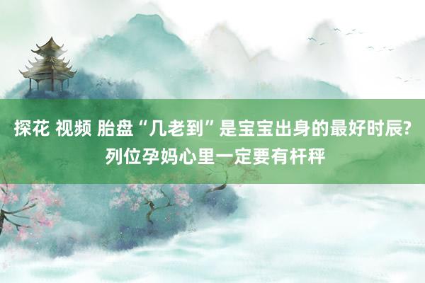 探花 视频 胎盘“几老到”是宝宝出身的最好时辰? 列位孕妈心里一定要有杆秤