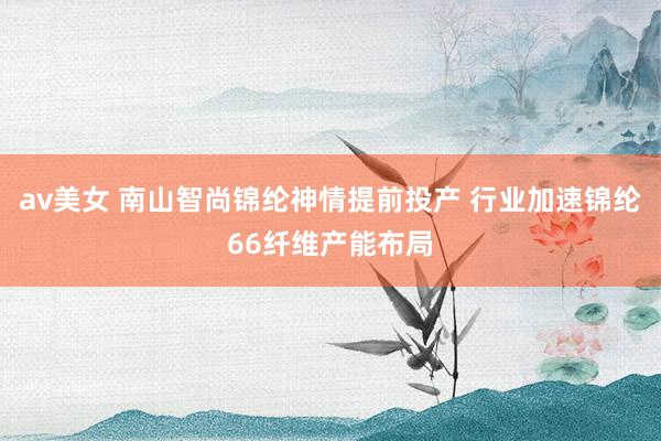 av美女 南山智尚锦纶神情提前投产 行业加速锦纶66纤维产能布局