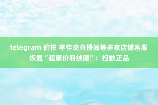 telegram 偷拍 李佳琦直播间等多家店铺客服恢复“超廉价羽绒服”：扫数正品