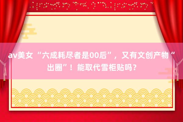 av美女 “六成耗尽者是00后”，又有文创产物“出圈”！能取代雪柜贴吗？