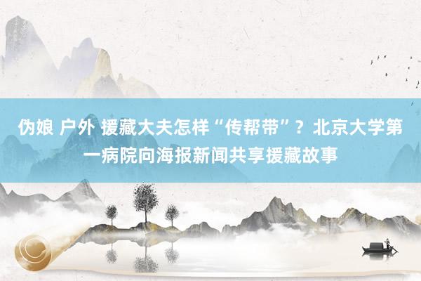 伪娘 户外 援藏大夫怎样“传帮带”？北京大学第一病院向海报新闻共享援藏故事