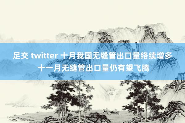 足交 twitter 十月我国无缝管出口量络续增多 十一月无缝管出口量仍有望飞腾