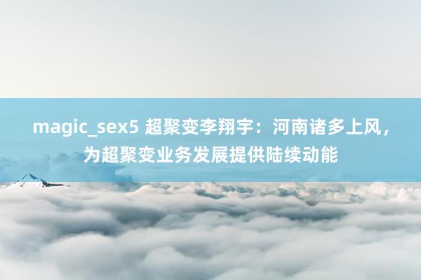 magic_sex5 超聚变李翔宇：河南诸多上风，为超聚变业务发展提供陆续动能
