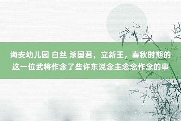 海安幼儿园 白丝 杀国君，立新王，春秋时期的这一位武将作念了些许东说念主念念作念的事