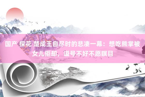 国产 探花 楚成王自尽时的悲凄一幕：想吃熊掌被女儿拒却，谥号不好不愿瞑目