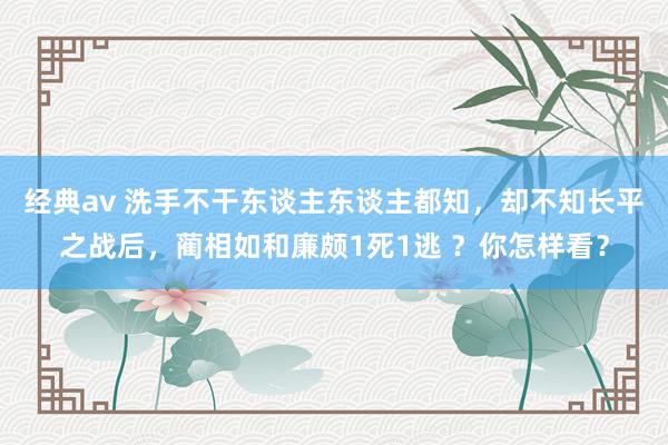 经典av 洗手不干东谈主东谈主都知，却不知长平之战后，蔺相如和廉颇1死1逃 ？你怎样看？