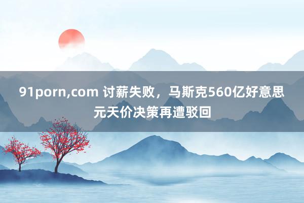 91porn，com 讨薪失败，马斯克560亿好意思元天价决策再遭驳回