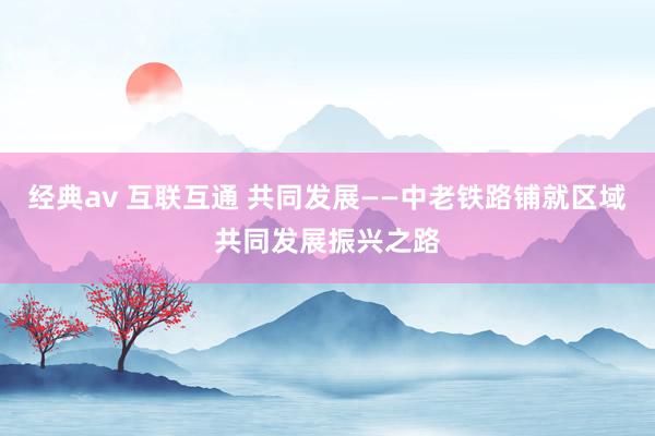 经典av 互联互通 共同发展——中老铁路铺就区域共同发展振兴之路