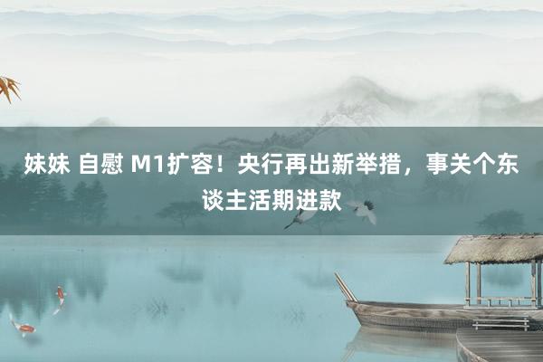 妹妹 自慰 M1扩容！央行再出新举措，事关个东谈主活期进款
