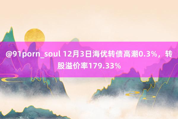 @91porn_soul 12月3日海优转债高潮0.3%，转股溢价率179.33%