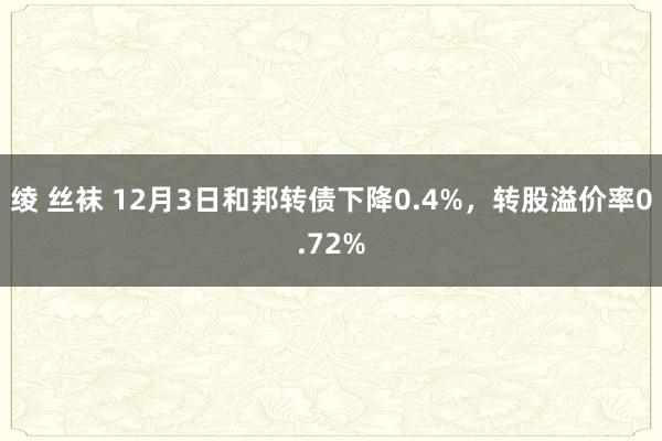 绫 丝袜 12月3日和邦转债下降0.4%，转股溢价率0.72%
