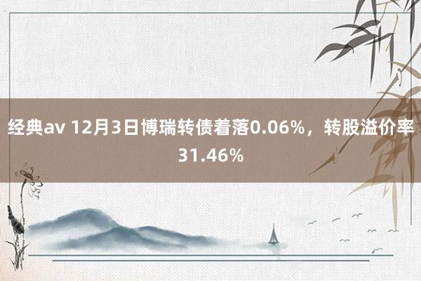 经典av 12月3日博瑞转债着落0.06%，转股溢价率31.46%