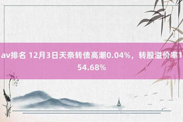 av排名 12月3日天奈转债高潮0.04%，转股溢价率154.68%