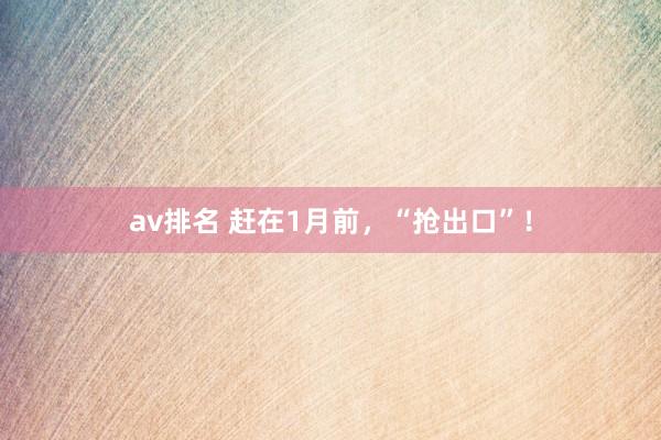 av排名 赶在1月前，“抢出口”！
