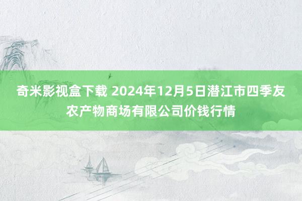奇米影视盒下载 2024年12月5日潜江市四季友农产物商场有限公司价钱行情