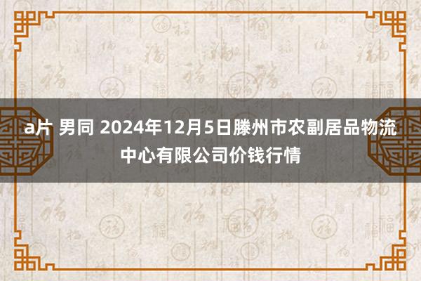 a片 男同 2024年12月5日滕州市农副居品物流中心有限公司价钱行情