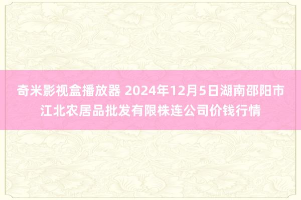 奇米影视盒播放器 2024年12月5日湖南邵阳市江北农居品批发有限株连公司价钱行情