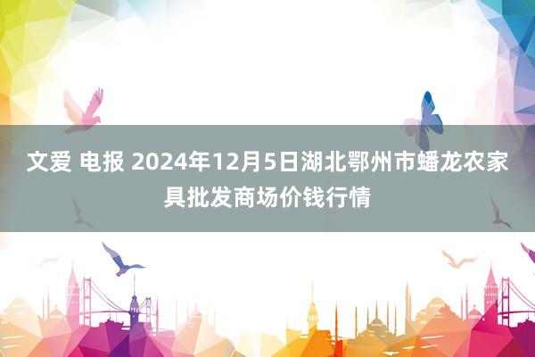 文爱 电报 2024年12月5日湖北鄂州市蟠龙农家具批发商场价钱行情