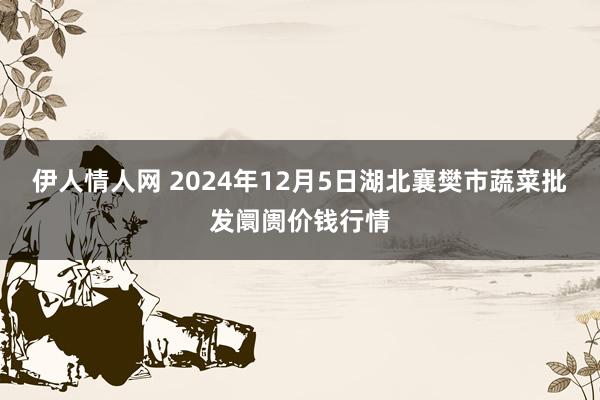 伊人情人网 2024年12月5日湖北襄樊市蔬菜批发阛阓价钱行情