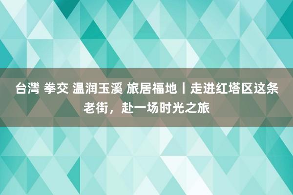 台灣 拳交 温润玉溪 旅居福地丨走进红塔区这条老街，赴一场时光之旅