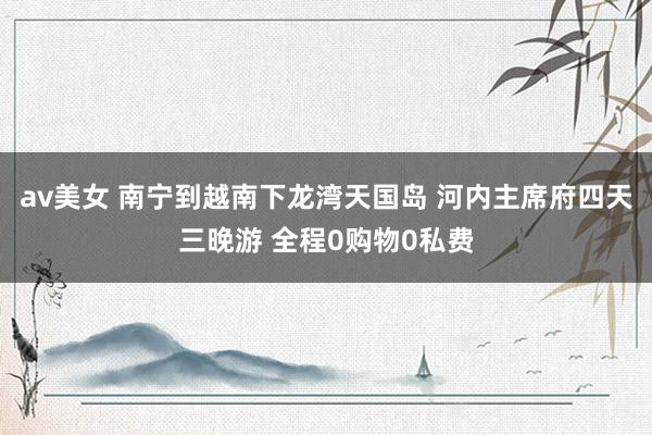 av美女 南宁到越南下龙湾天国岛 河内主席府四天三晚游 全程0购物0私费