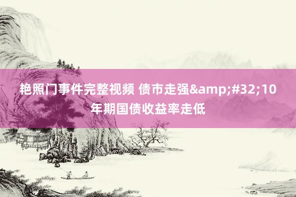 艳照门事件完整视频 债市走强&#32;10年期国债收益率走低