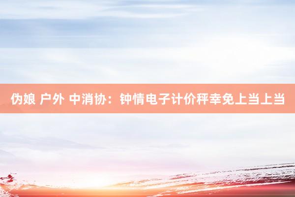 伪娘 户外 中消协：钟情电子计价秤幸免上当上当