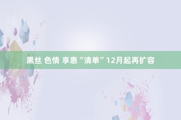 黑丝 色情 享惠“清单”12月起再扩容