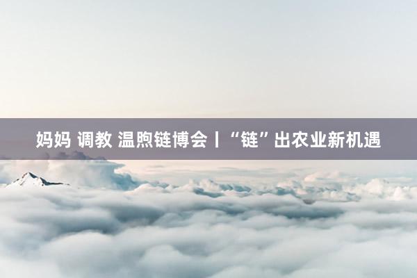 妈妈 调教 温煦链博会丨“链”出农业新机遇