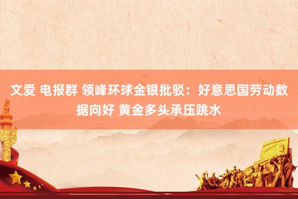 文爱 电报群 领峰环球金银批驳：好意思国劳动数据向好 黄金多头承压跳水