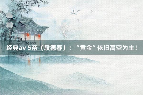 经典av 5奈（段德春）：“黄金”依旧高空为主！