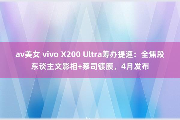 av美女 vivo X200 Ultra筹办提速：全焦段东谈主文影相+蔡司镀膜，4月发布
