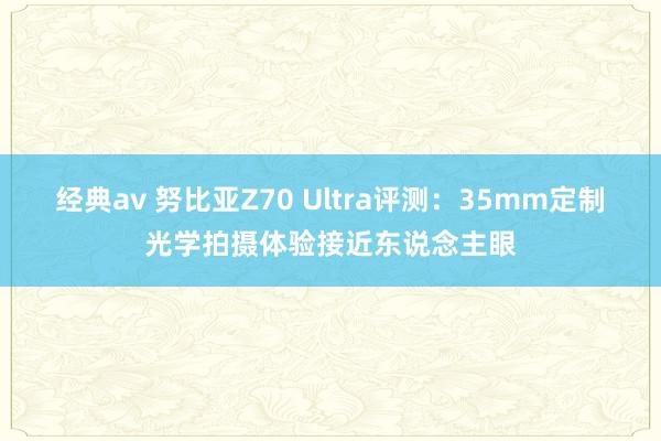经典av 努比亚Z70 Ultra评测：35mm定制光学拍摄体验接近东说念主眼