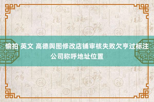 偷拍 英文 高德舆图修改店铺审核失败欠亨过标注公司称呼地址位置