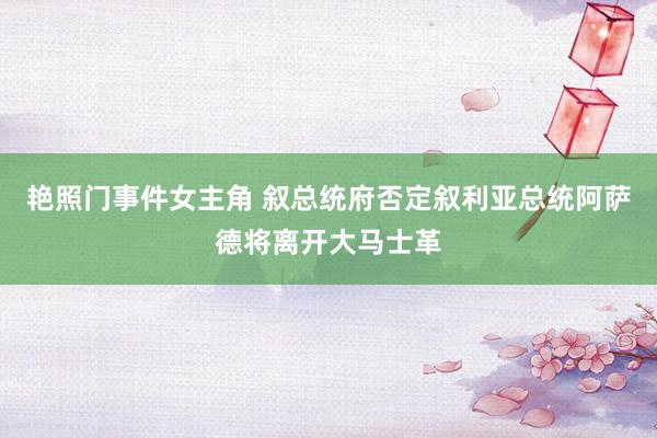 艳照门事件女主角 叙总统府否定叙利亚总统阿萨德将离开大马士革