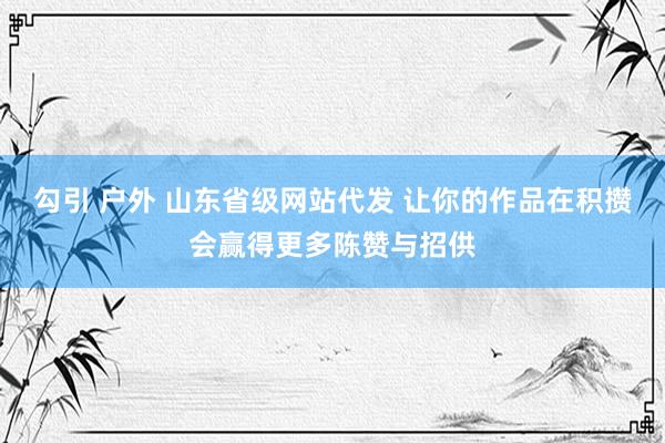 勾引 户外 山东省级网站代发 让你的作品在积攒会赢得更多陈赞与招供