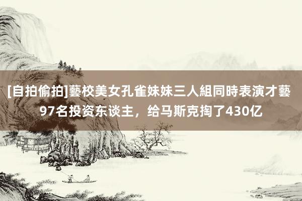 [自拍偷拍]藝校美女孔雀妹妹三人組同時表演才藝 97名投资东谈主，给马斯克掏了430亿