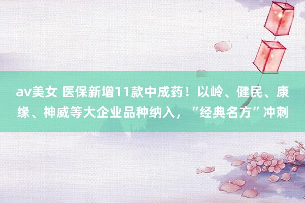 av美女 医保新增11款中成药！以岭、健民、康缘、神威等大企业品种纳入，“经典名方”冲刺