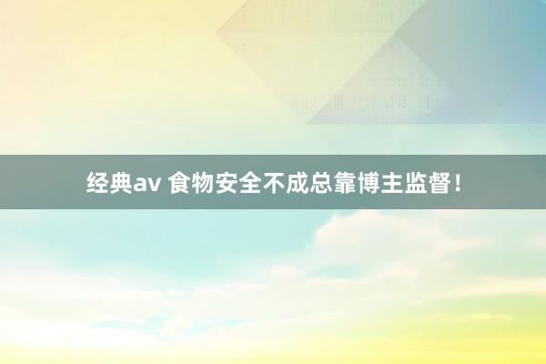 经典av 食物安全不成总靠博主监督！