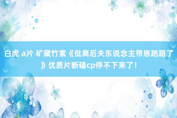 白虎 a片 矿藏竹素《仳离后夫东说念主带崽跑路了》优质片断磕cp停不下来了！
