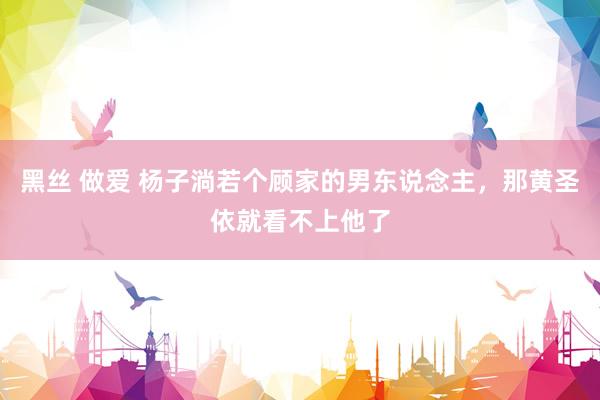黑丝 做爱 杨子淌若个顾家的男东说念主，那黄圣依就看不上他了