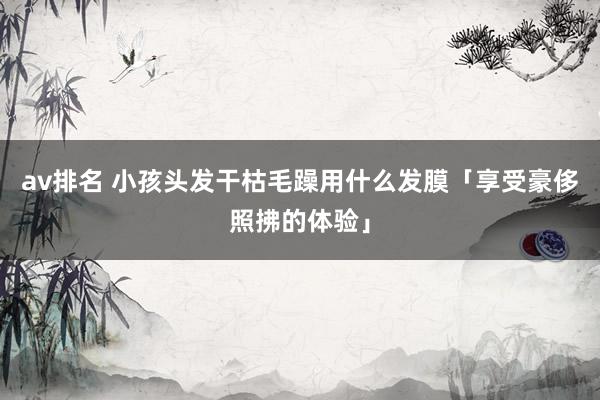 av排名 小孩头发干枯毛躁用什么发膜「享受豪侈照拂的体验」