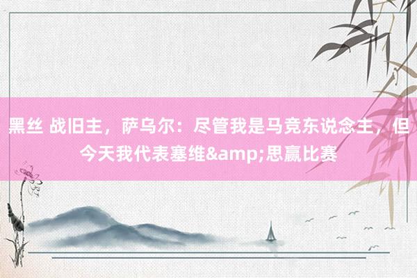黑丝 战旧主，萨乌尔：尽管我是马竞东说念主，但今天我代表塞维&思赢比赛