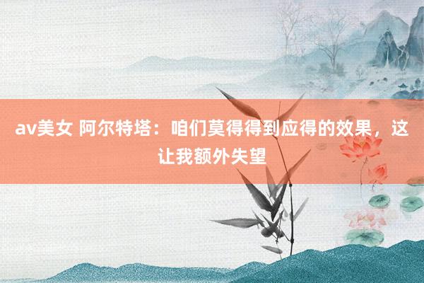 av美女 阿尔特塔：咱们莫得得到应得的效果，这让我额外失望