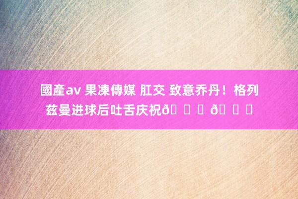 國產av 果凍傳媒 肛交 致意乔丹！格列兹曼进球后吐舌庆祝🐐👅